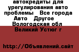 автокредиты для урегулирования авто проблемы - Все города Авто » Другое   . Вологодская обл.,Великий Устюг г.